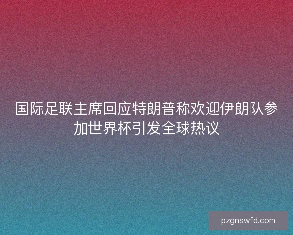 国际足联主席回应特朗普称欢迎伊朗队参加世界杯引发全球热议