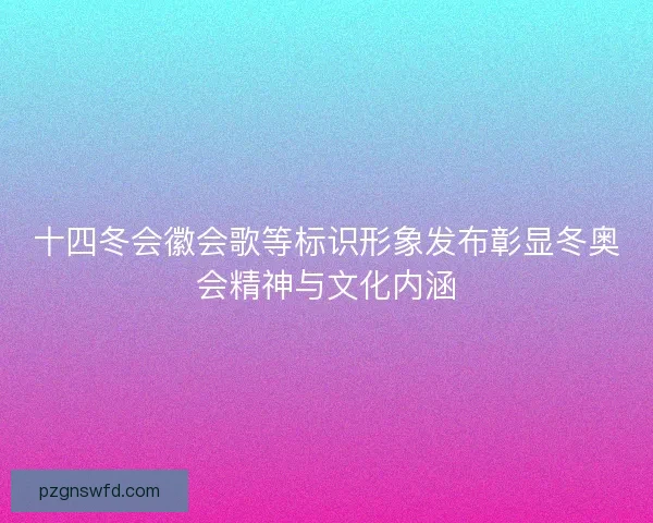 十四冬会徽会歌等标识形象发布彰显冬奥会精神与文化内涵