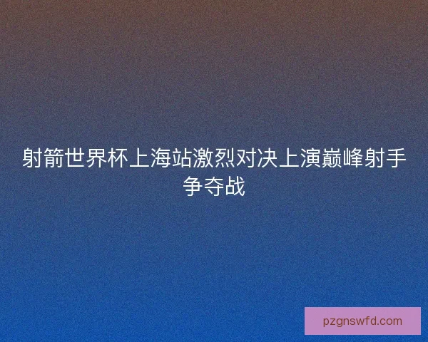 射箭世界杯上海站激烈对决上演巅峰射手争夺战